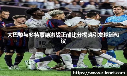 大巴黎与多特蒙德激战正酣比分揭晓引发球迷热议