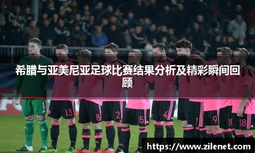 希腊与亚美尼亚足球比赛结果分析及精彩瞬间回顾