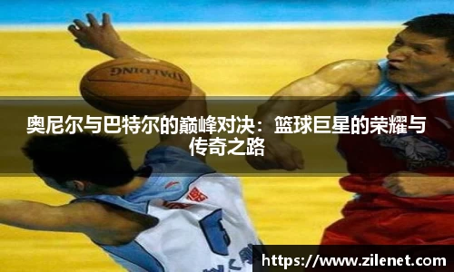 奥尼尔与巴特尔的巅峰对决：篮球巨星的荣耀与传奇之路