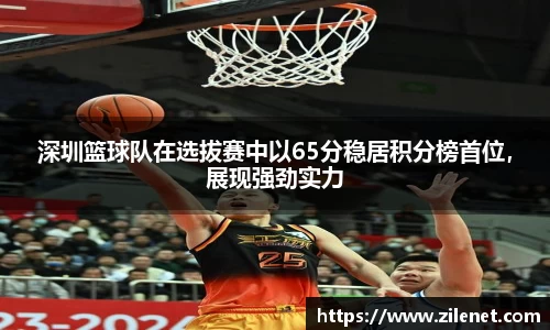 深圳篮球队在选拔赛中以65分稳居积分榜首位，展现强劲实力