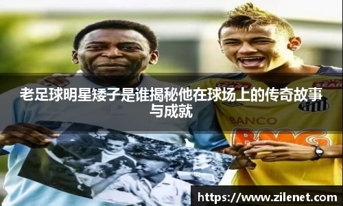 老足球明星矮子是谁揭秘他在球场上的传奇故事与成就