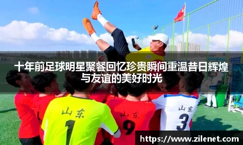 十年前足球明星聚餐回忆珍贵瞬间重温昔日辉煌与友谊的美好时光