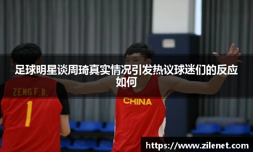 足球明星谈周琦真实情况引发热议球迷们的反应如何