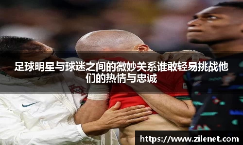 足球明星与球迷之间的微妙关系谁敢轻易挑战他们的热情与忠诚